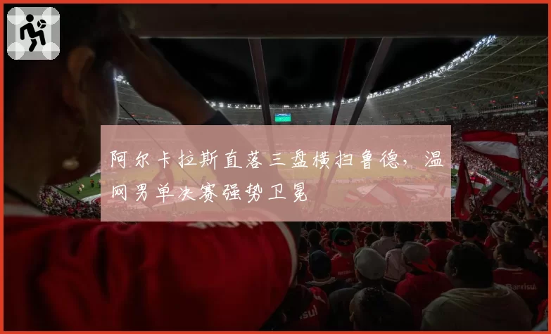 阿尔卡拉斯直落三盘横扫鲁德，温网男单决赛强势卫冕