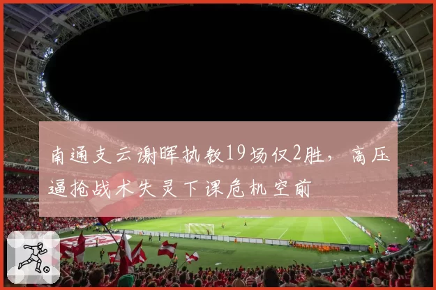 南通支云谢晖执教19场仅2胜,高压逼抢战术失灵下课危机空前