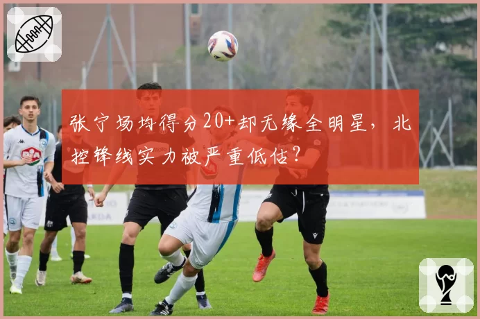 张宁场均得分20+却无缘全明星,北控锋线实力被严重低估?