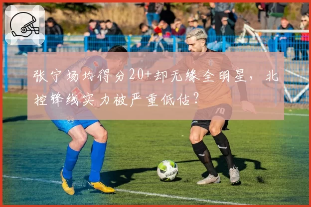 张宁场均得分20+却无缘全明星,北控锋线实力被严重低估?