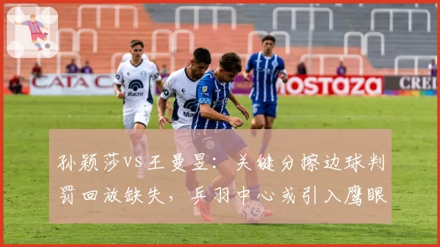 孙颖莎vs王曼昱：关键分擦边球判罚回放缺失，乒羽中心或引入鹰眼系统