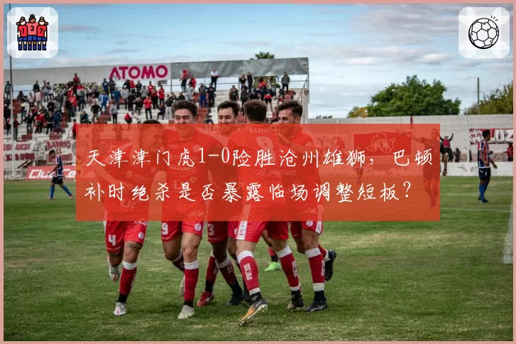 天津津门虎1-0险胜沧州雄狮,巴顿补时绝杀是否暴露临场调整短板?