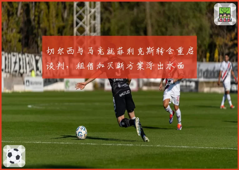 切尔西与马竞就菲利克斯转会重启谈判,租借加买断方案浮出水面
