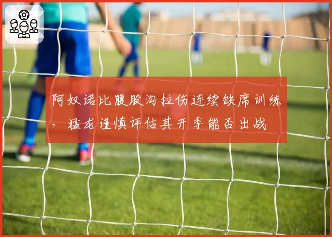 阿奴诺比腹股沟拉伤连续缺席训练,猛龙谨慎评估其开季能否出战