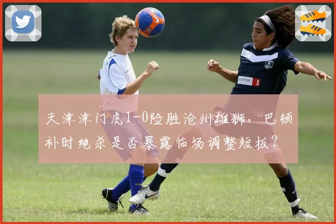 天津津门虎1-0险胜沧州雄狮,巴顿补时绝杀是否暴露临场调整短板?