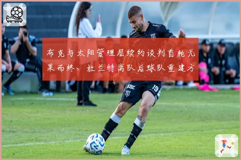 布克与太阳管理层续约谈判首轮无果而终,杜兰特离队后球队重建方向令布克团队忧虑