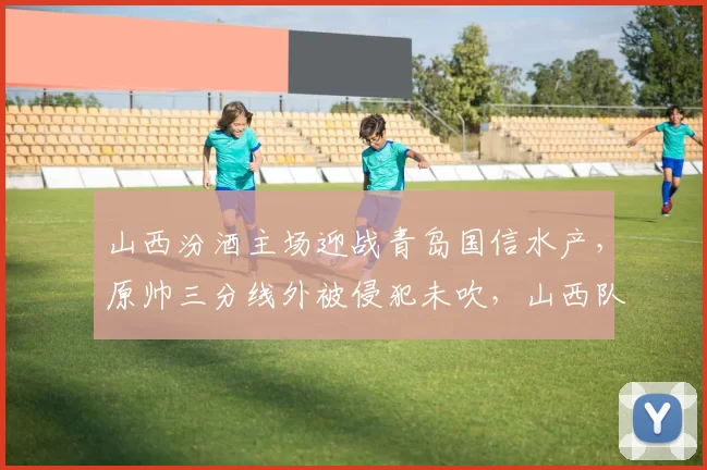 山西汾酒主场迎战青岛国信水产,原帅三分线外被侵犯未吹,山西队替补席集体不满