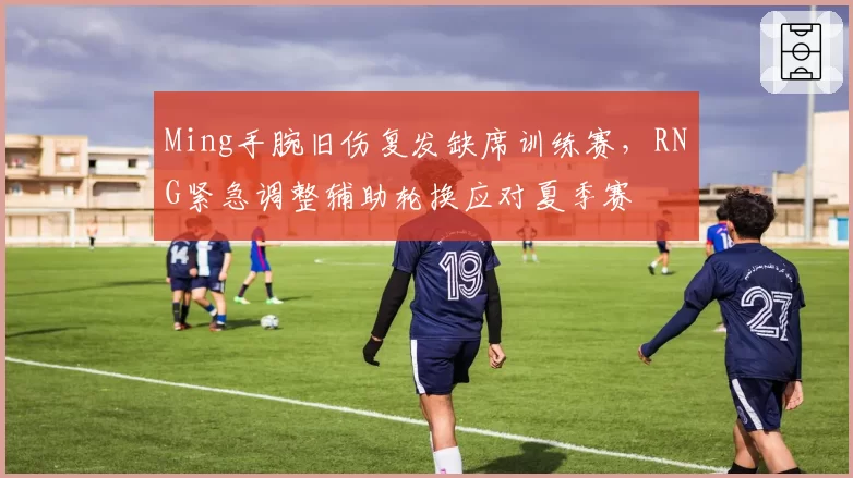 Ming手腕旧伤复发缺席训练赛,RNG紧急调整辅助轮换应对夏季赛