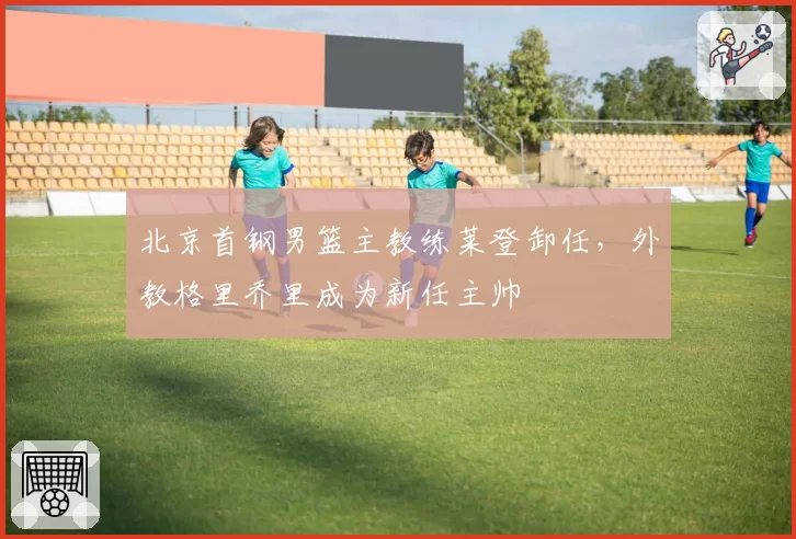 北京首钢男篮主教练莱登卸任,外教格里乔里成为新任主帅