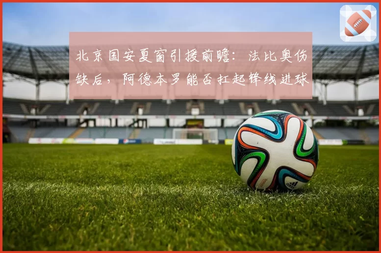 北京国安夏窗引援前瞻：法比奥伤缺后，阿德本罗能否扛起锋线进球重任？