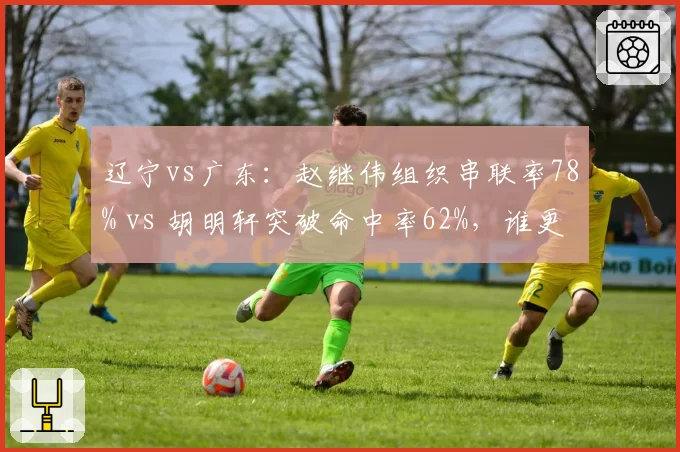 辽宁vs广东:赵继伟组织串联率78% vs 胡明轩突破命中率62%,谁更强?