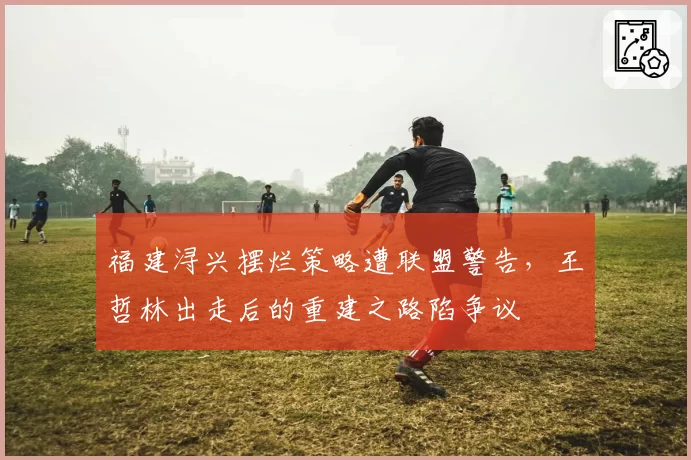 福建浔兴摆烂策略遭联盟警告,王哲林出走后的重建之路陷争议