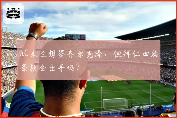 AC米兰想签齐尔克泽,但拜仁回购条款会出手吗?