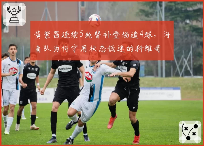 黄紫昌连续5轮替补登场造4球,河南队为何宁用状态低迷的科维奇