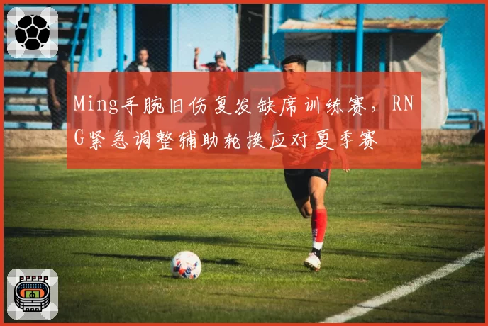 Ming手腕旧伤复发缺席训练赛,RNG紧急调整辅助轮换应对夏季赛