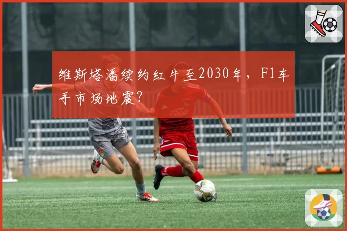 维斯塔潘续约红牛至2030年,F1车手市场地震?