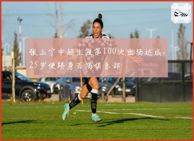 张玉宁中超生涯第100次出场达成,25岁便跻身百场俱乐部