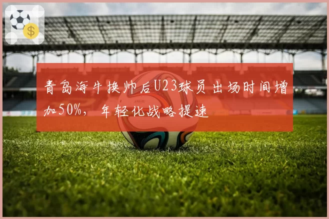 青岛海牛换帅后U23球员出场时间增加50%,年轻化战略提速