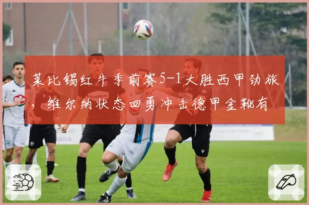 莱比锡红牛季前赛5-1大胜西甲劲旅,维尔纳状态回勇冲击德甲金靴有望