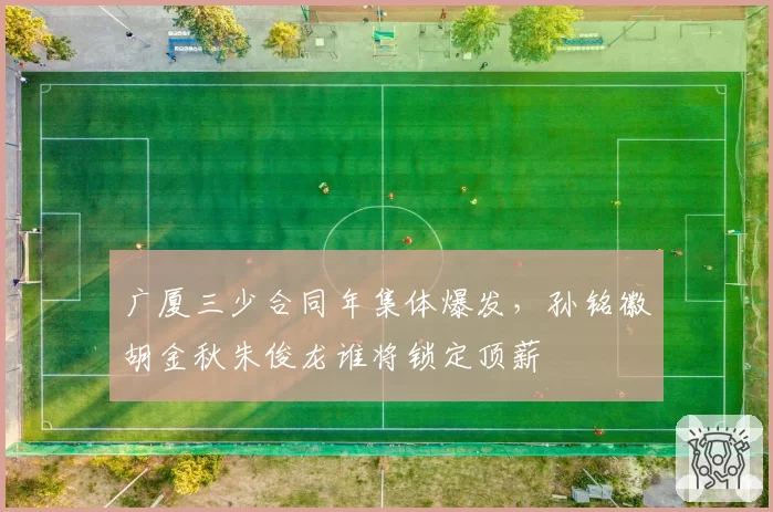 广厦三少合同年集体爆发，孙铭徽胡金秋朱俊龙谁将锁定顶薪