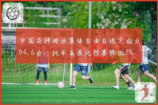 中国花样游泳集体自由自选完成分94.6分,托举高度比预赛降低5%