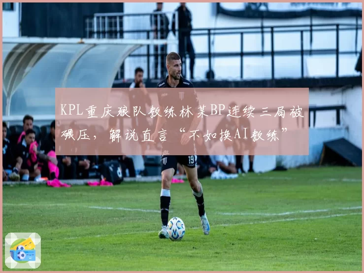 KPL重庆狼队教练林某BP连续三局被碾压,解说直言“不如换AI教练”