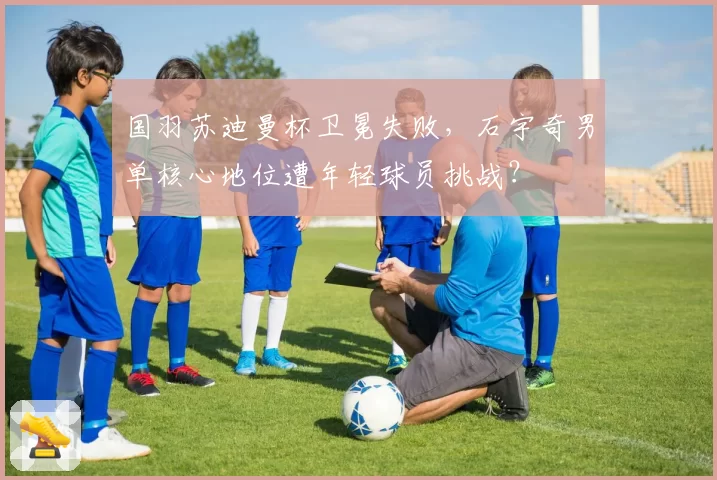 国羽苏迪曼杯卫冕失败,石宇奇男单核心地位遭年轻球员挑战?
