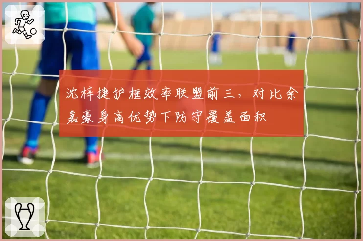 沈梓捷护框效率联盟前三，对比余嘉豪身高优势下防守覆盖面积