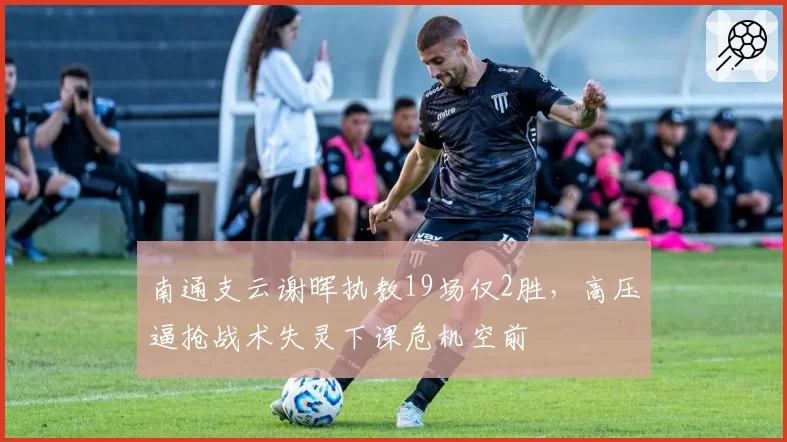 南通支云谢晖执教19场仅2胜,高压逼抢战术失灵下课危机空前
