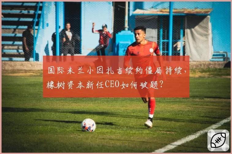 国际米兰小因扎吉续约僵局持续,橡树资本新任CEO如何破题?