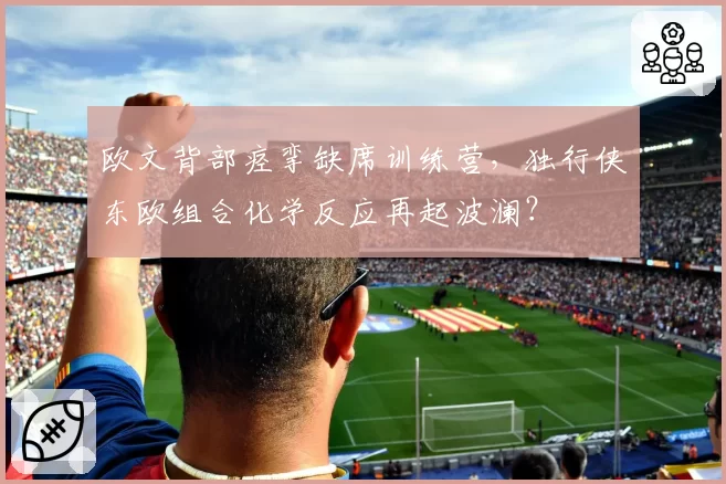 欧文背部痉挛缺席训练营,独行侠东欧组合化学反应再起波澜?