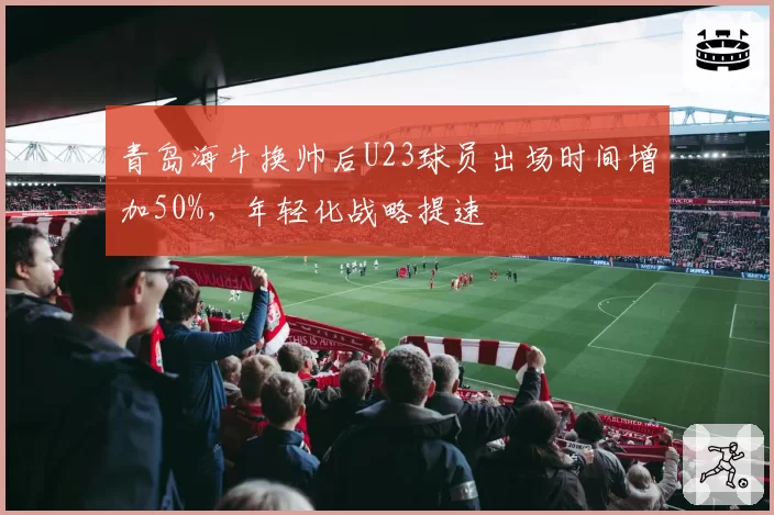 青岛海牛换帅后U23球员出场时间增加50%,年轻化战略提速