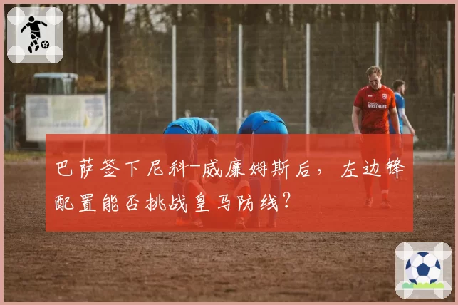 巴萨签下尼科-威廉姆斯后,左边锋配置能否挑战皇马防线?