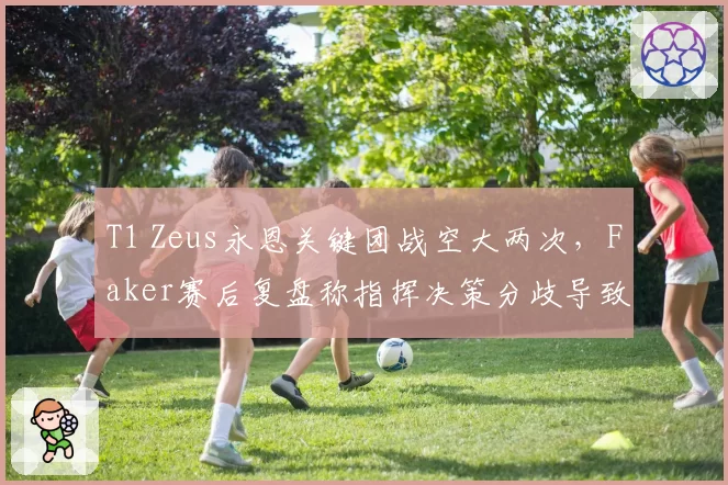 T1 Zeus永恩关键团战空大两次,Faker赛后复盘称指挥决策分歧导致败局