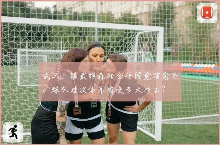 武汉三镇戴维森转会传闻愈演愈烈,球队进攻体系将受多大冲击?