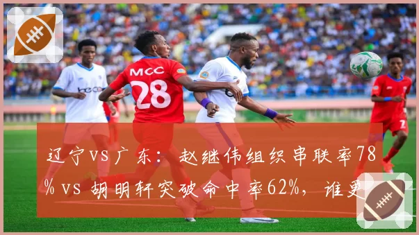 辽宁vs广东:赵继伟组织串联率78% vs 胡明轩突破命中率62%,谁更强?