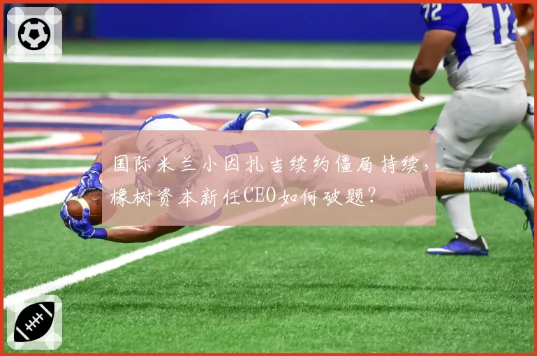 国际米兰小因扎吉续约僵局持续，橡树资本新任CEO如何破题？