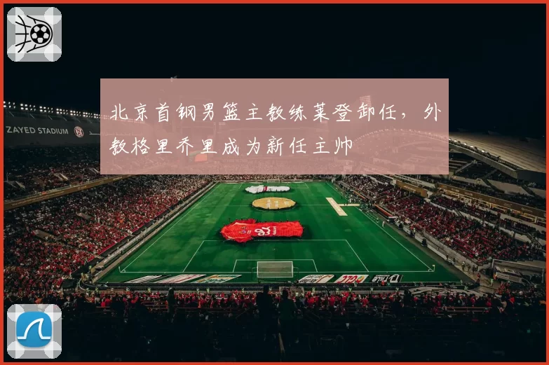 北京首钢男篮主教练莱登卸任,外教格里乔里成为新任主帅