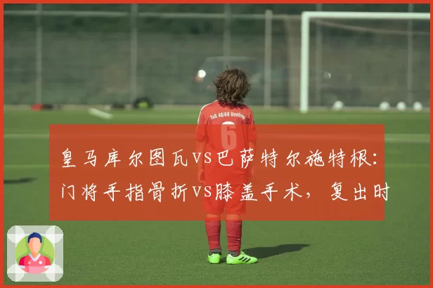 皇马库尔图瓦vs巴萨特尔施特根:门将手指骨折vs膝盖手术,复出时间谁更早?
