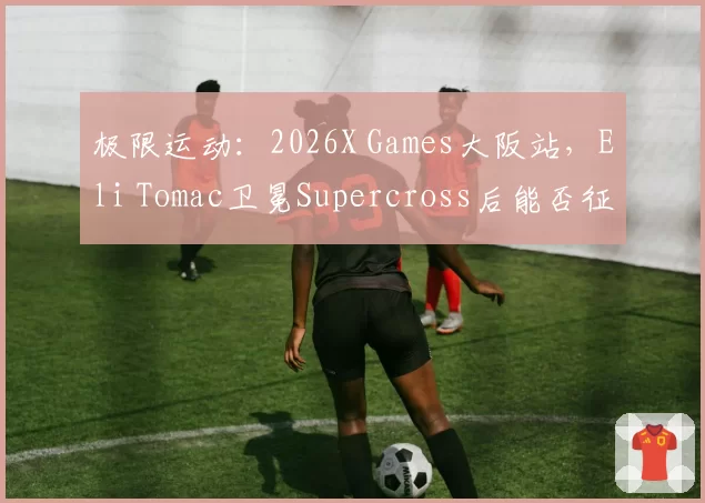 极限运动:2026X Games大阪站,Eli Tomac卫冕Supercross后能否征服Freestyle?
