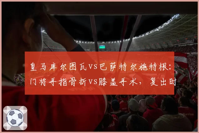 皇马库尔图瓦vs巴萨特尔施特根：门将手指骨折vs膝盖手术，复出时间谁更早？