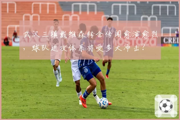 武汉三镇戴维森转会传闻愈演愈烈,球队进攻体系将受多大冲击?