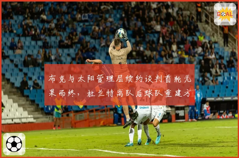 布克与太阳管理层续约谈判首轮无果而终,杜兰特离队后球队重建方向令布克团队忧虑